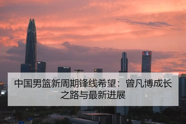 中国男篮新周期锋线希望：曾凡博成长之路与最新进展
