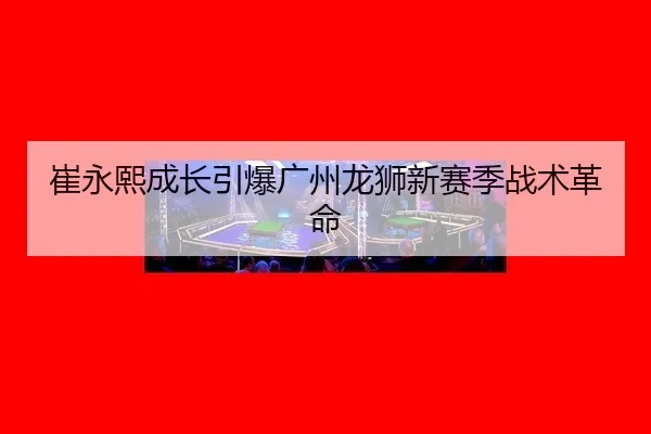 崔永熙成长引爆广州龙狮新赛季战术革命