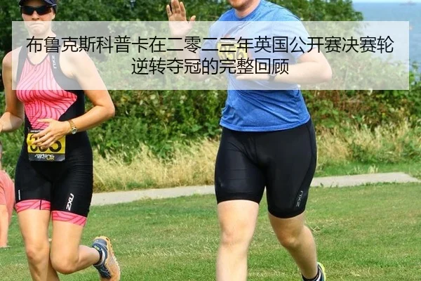 布鲁克斯科普卡在二零二三年英国公开赛决赛轮逆转夺冠的完整回顾